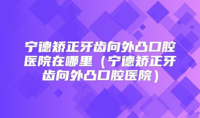宁德矫正牙齿向外凸口腔医院在哪里(宁德矫正牙齿向外凸口腔医院)