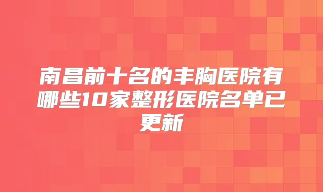 南昌前十名的丰胸医院有哪些10家整形医院名单已更新