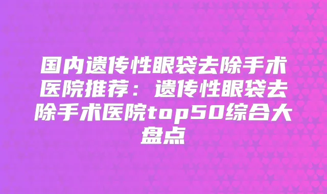 国内遗传性眼袋去除手术医院推荐:遗传性眼袋去除手术医院top50综合大盘点
