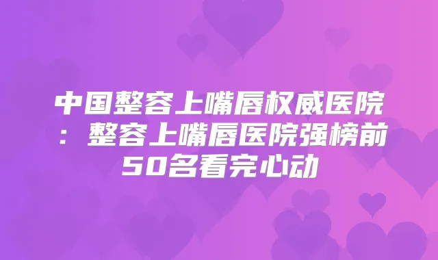 中国整容上嘴唇医院:整容上嘴唇医院强榜前50名看完心动