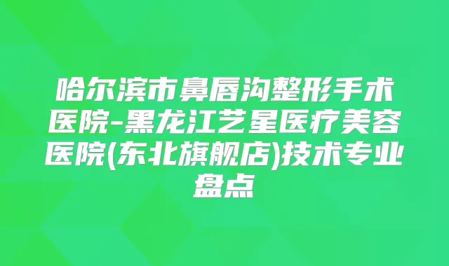 哈尔滨市鼻唇沟整形手术医院-黑龙江艺星医疗美容医院(东北旗舰店)技术专业盘点