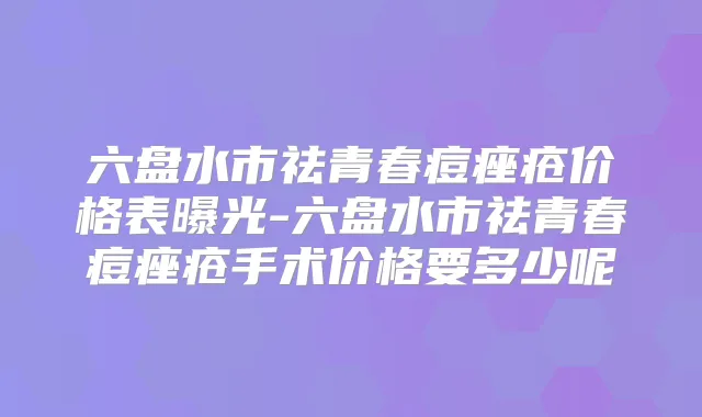 六盘水市祛青春痘痤疮价格表曝光-六盘水市祛青春痘痤疮手术价格要多少呢