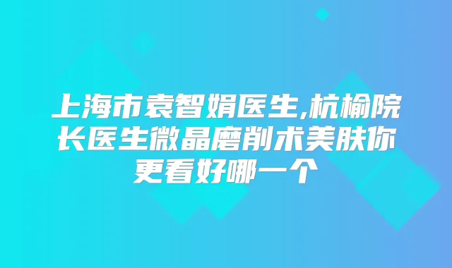 上海市袁智娟医生,杭榆院长医生微晶磨削术美肤你更看好哪一个