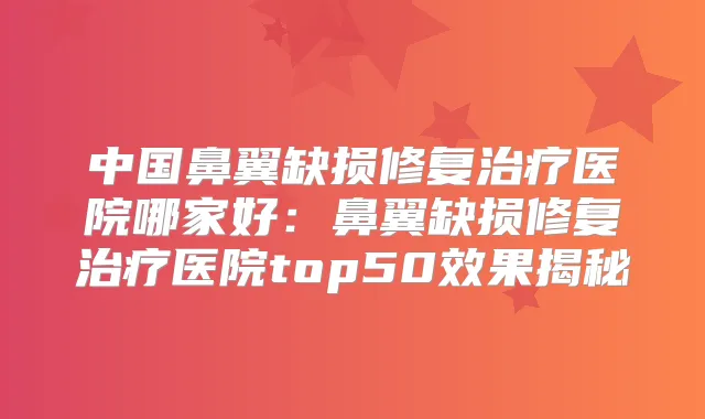 中国鼻翼缺损修复医院哪家好:鼻翼缺损修复医院top50效果揭秘
