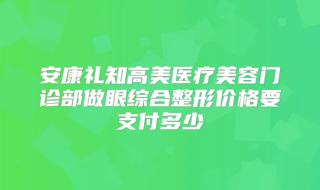 安康礼知高美医疗美容门诊部做眼综合整形价格要支付多少