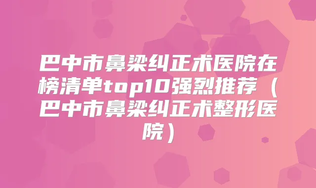 巴中市鼻梁纠正术医院在榜清单top10强烈推荐(巴中市鼻梁纠正术整形医院)