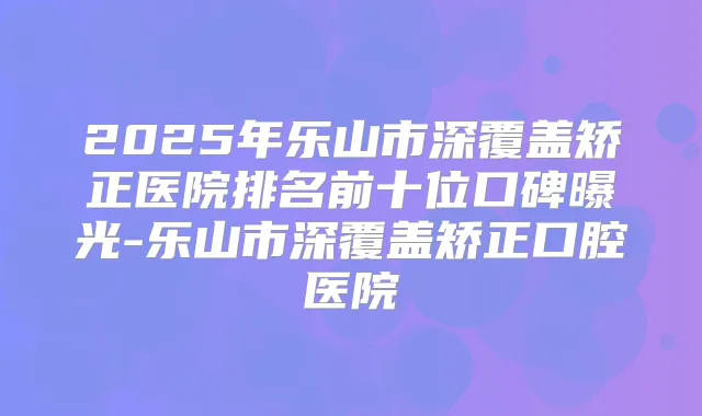 2025年乐山市深覆盖矫正医院排名前十位口碑曝光-乐山市深覆盖矫正口腔医院