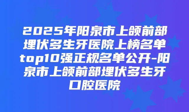 2025年阳泉市上颌前部埋伏多生牙医院上榜名单top10强正规名单公开-阳泉市上颌前部埋伏多生牙口腔医院