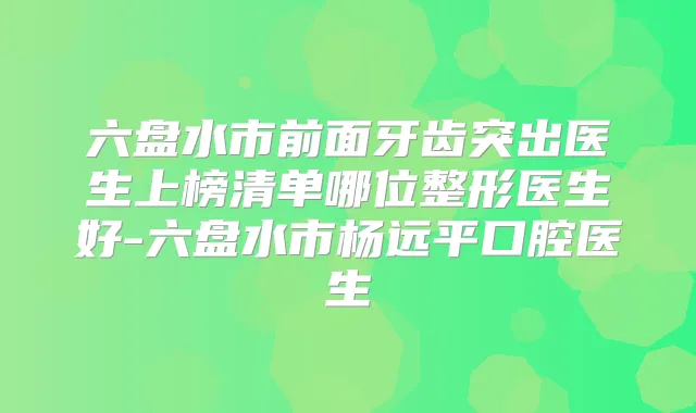 六盘水市前面牙齿突出医生上榜清单哪位整形医生好-六盘水市杨远平口腔医生