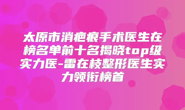 太原市消疤痕手术医生在榜名单前十名揭晓top级实力医-雷在枝整形医生实力领衔榜首