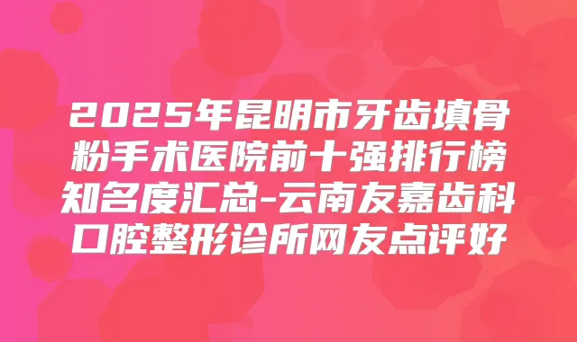 2025年昆明市牙齿填骨粉手术医院前十强排行榜知名度汇总-云南友嘉齿科口腔整形诊所网友点评好