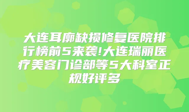 大连耳廓缺损修复医院排行榜前5来袭!大连瑞丽医疗美容门诊部等5大科室正规好评多