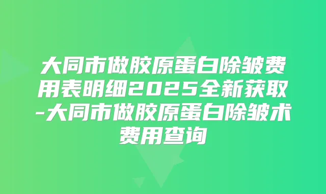 大同市做胶原蛋白除皱费用表明细2025全新获取-大同市做胶原蛋白除皱术费用查询