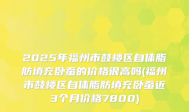 2025年福州市鼓楼区自体脂肪填充卧蚕的价格很高吗(福州市鼓楼区自体脂肪填充卧蚕近3个月价格7800)
