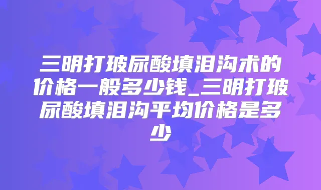 三明打玻尿酸填泪沟术的价格一般多少钱_三明打玻尿酸填泪沟平均价格是多少