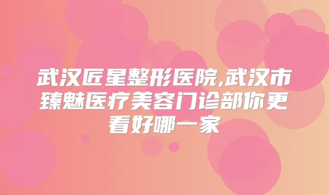 武汉匠星整形医院,武汉市臻魅医疗美容门诊部你更看好哪一家