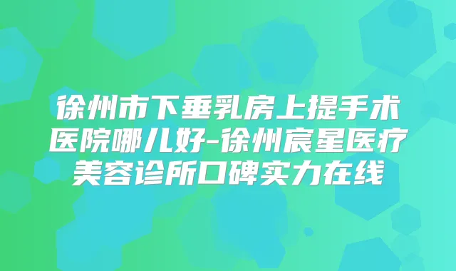 徐州市下垂乳房上提手术医院哪儿好-徐州宸星医疗美容诊所口碑实力在线