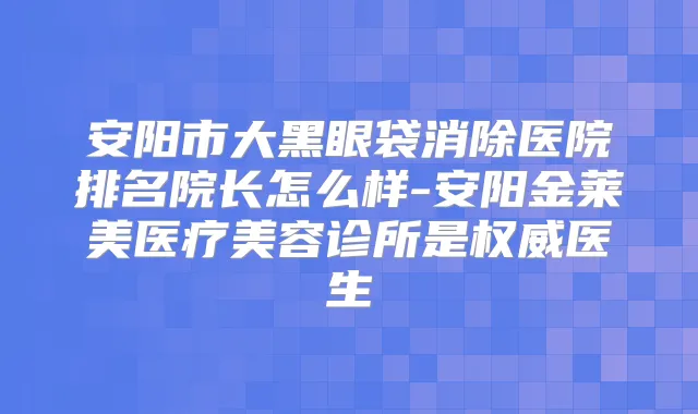 安阳市大黑眼袋消除医院排名院长怎么样-安阳金莱美医疗美容诊所是医生