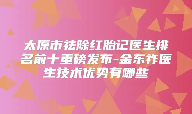 太原市祛除红胎记医生排名前十重磅发布-金东祚医生技术优势有哪些