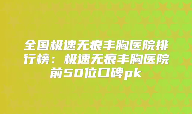 全国极速无痕丰胸医院排行榜：极速无痕丰胸医院前50位口碑pk