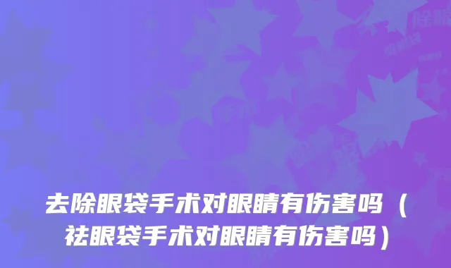 去除眼袋手术对眼睛有伤害吗(祛眼袋手术对眼睛有伤害吗)