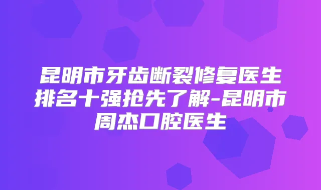 昆明市牙齿断裂修复医生排名十强抢先了解-昆明市周杰口腔医生