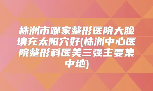 株洲市哪家整形医院大脸填充太阳穴好(株洲中心医院整形科医美三强主要集中地)