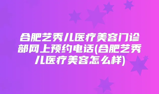 合肥艺秀儿医疗美容门诊部网上预约电话(合肥艺秀儿医疗美容怎么样)