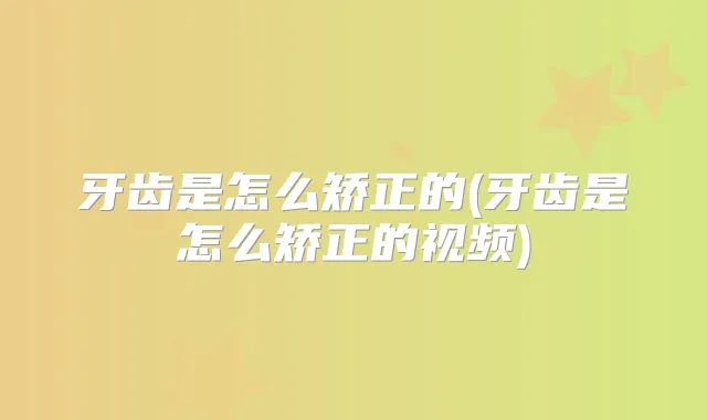牙齿是怎么矫正的(牙齿是怎么矫正的视频)