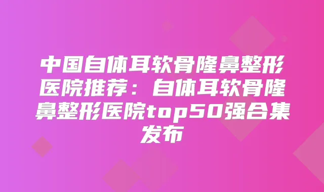 中国自体耳软骨隆鼻整形医院推荐:自体耳软骨隆鼻整形医院top50强合集发布