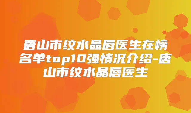 唐山市纹水晶唇医生在榜名单top10强情况介绍-唐山市纹水晶唇医生