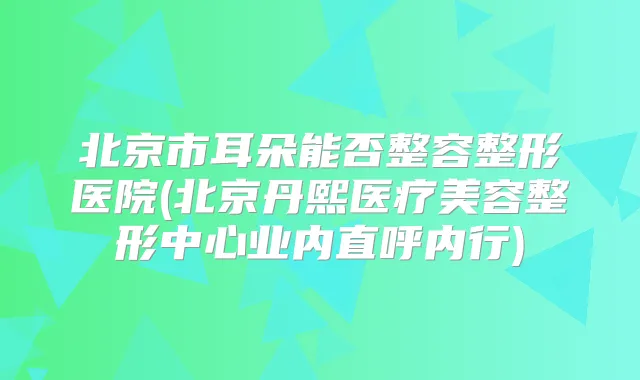 北京市耳朵能否整容整形医院(北京丹熙医疗美容整形中心业内直呼内行)