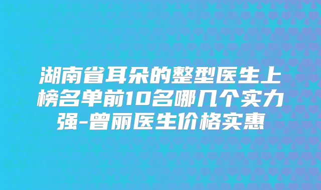 湖南省耳朵的整型医生上榜名单前10名哪几个实力强-曾丽医生价格实惠