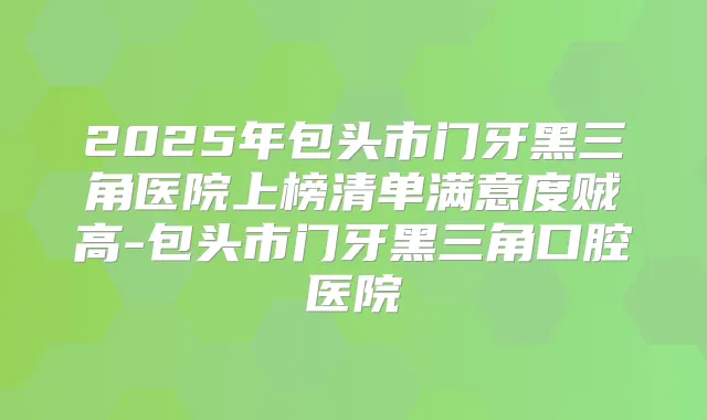 2025年包头市门牙黑三角医院上榜清单满意度贼高-包头市门牙黑三角口腔医院