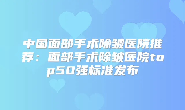 中国面部手术除皱医院推荐:面部手术除皱医院top50强标准发布