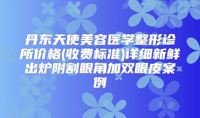 丹东天使美容医学整形诊所价格(收费标准)详细新鲜出炉附割眼角加双眼皮案例
