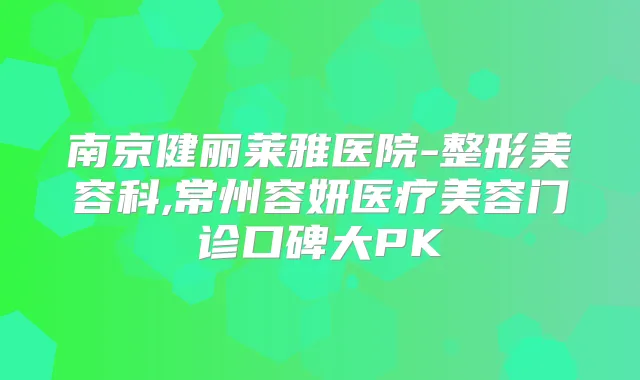 南京健丽莱雅医院-整形美容科,常州容妍医疗美容门诊口碑大PK