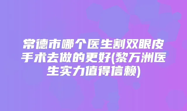 常德市哪个医生割双眼皮手术去做的更好(黎万洲医生实力值得信赖)