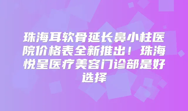珠海耳软骨延长鼻小柱医院价格表全新推出!珠海悦呈医疗美容门诊部是好选择