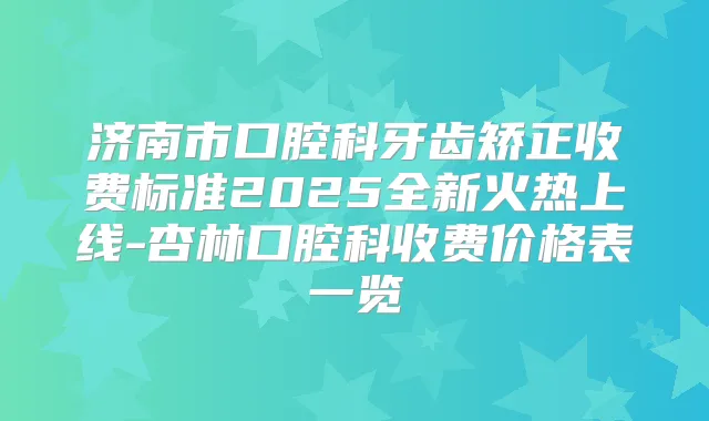 济南市口腔科牙齿矫正收费标准2025全新火热上线-杏林口腔科收费价格表一览