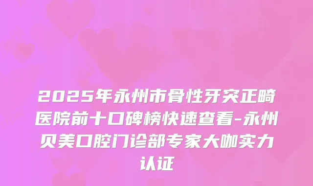 2025年永州市骨性牙突正畸医院前十口碑榜快速查看-永州贝美口腔门诊部专家大咖实力认证