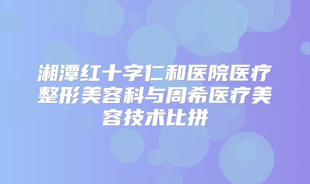 湘潭红十字仁和医院医疗整形美容科与周希医疗美容技术比拼