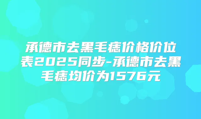 承德市去黑毛痣价格价位表2025同步-承德市去黑毛痣均价为1576元