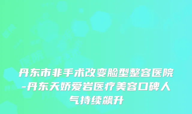 丹东市非手术改变脸型整容医院-丹东天娇爱岩医疗美容口碑人气持续飙升