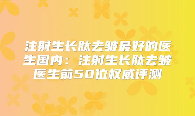 注射生长肽去皱好的医生国内:注射生长肽去皱医生前50位评测
