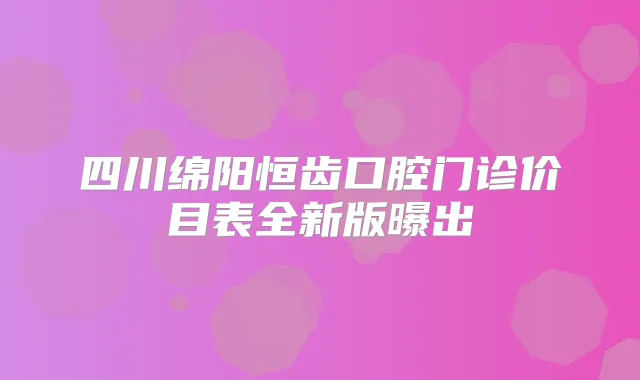 四川绵阳恒齿口腔门诊价目表全新版曝出