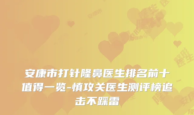 安康市打针隆鼻医生排名前十值得一览-慎攻关医生测评榜追击不踩雷