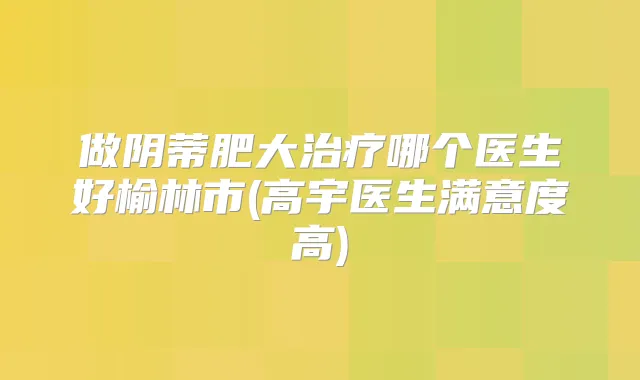 做阴蒂肥大哪个医生好榆林市(高宇医生满意度高)