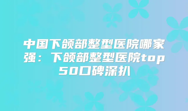 中国下颌部整型医院哪家强:下颌部整型医院top50口碑深扒