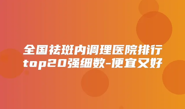 全国祛斑内调理医院排行top20强细数-便宜又好